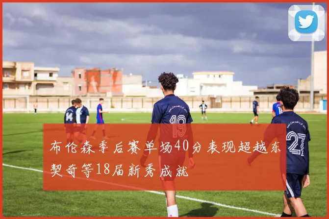 布伦森季后赛单场40分表现超越东契奇等18届新秀成就