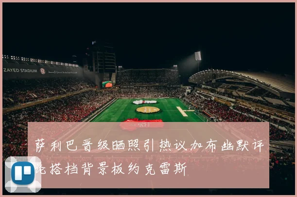 萨利巴晋级晒照引热议加布幽默评论搭档背景板约克雷斯
