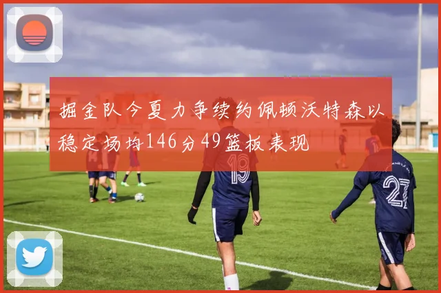 掘金队今夏力争续约佩顿沃特森以稳定场均146分49篮板表现