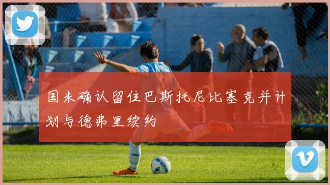 国米确认留住巴斯托尼比塞克并计划与德弗里续约
