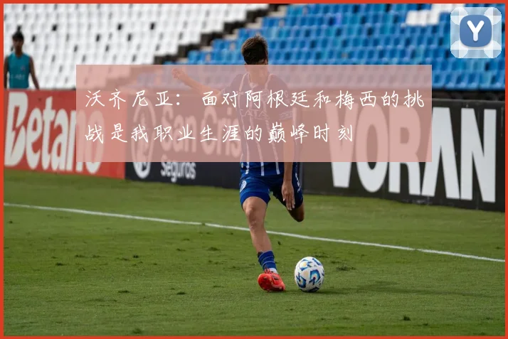 沃齐尼亚：面对阿根廷和梅西的挑战是我职业生涯的巅峰时刻