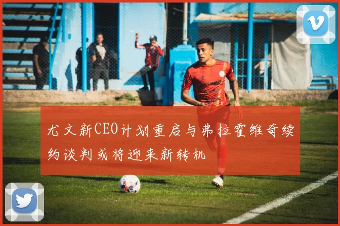 尤文新CEO计划重启与弗拉霍维奇续约谈判或将迎来新转机