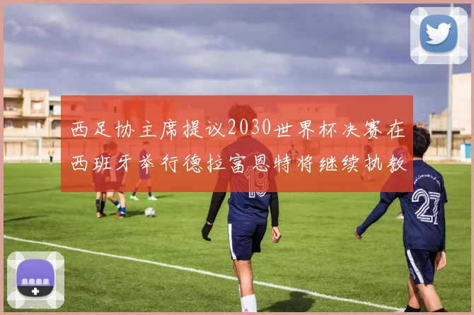 西足协主席提议2030世界杯决赛在西班牙举行德拉富恩特将继续执教国家队