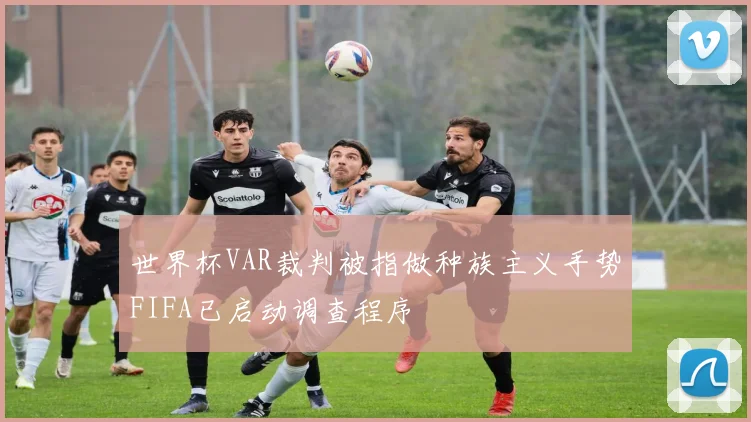 世界杯VAR裁判被指做种族主义手势FIFA已启动调查程序