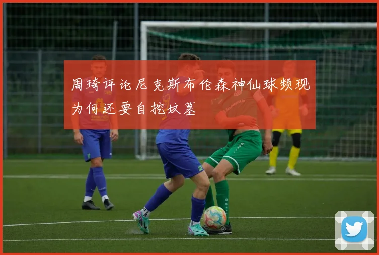 周琦评论尼克斯布伦森神仙球频现为何还要自挖坟墓